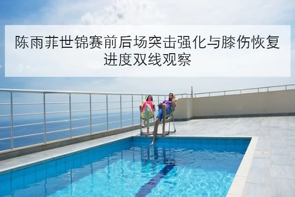 陈雨菲世锦赛前后场突击强化与膝伤恢复进度双线观察
