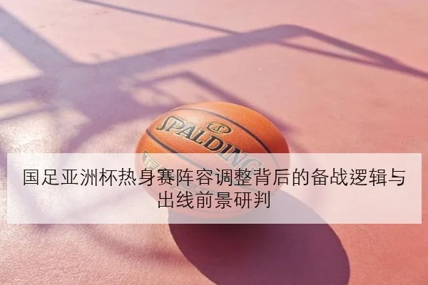 国足亚洲杯热身赛阵容调整背后的备战逻辑与出线前景研判