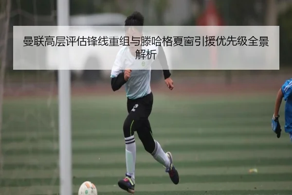 曼联高层评估锋线重组与滕哈格夏窗引援优先级全景解析